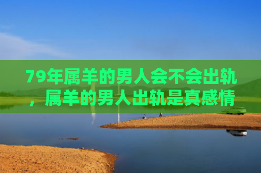 79年属羊的男人会不会出轨，属羊的男人出轨是真感情吗