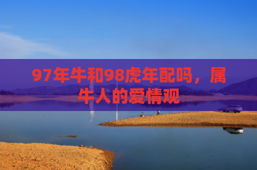97年牛和98虎年配吗，属牛人的爱情观