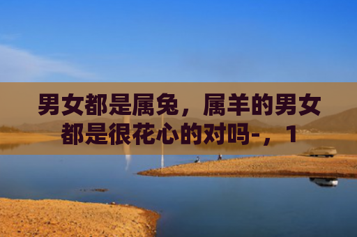 男女都是属兔，属羊的男女都是很花心的对吗-，1