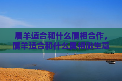 属羊适合和什么属相合作，属羊适合和什么属相做生意呢
