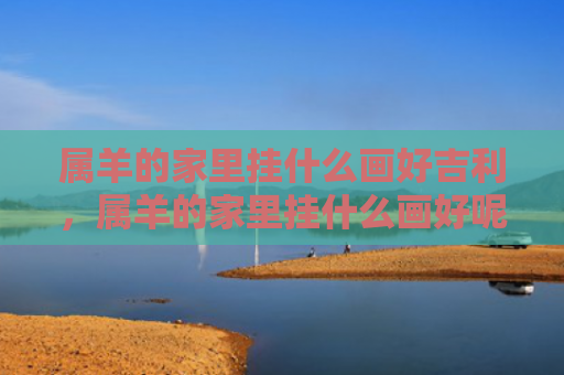 属羊的家里挂什么画好吉利，属羊的家里挂什么画好呢