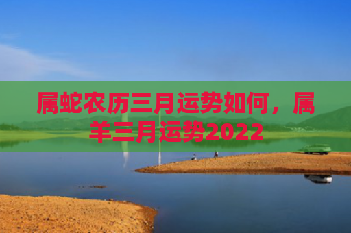 属蛇农历三月运势如何，属羊三月运势2022