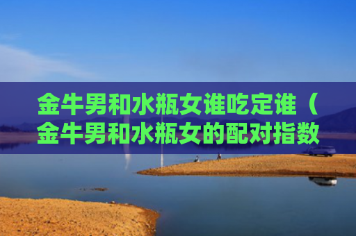 金牛男和水瓶女谁吃定谁（金牛男和水瓶女的配对指数）