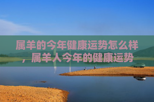 属羊的今年健康运势怎么样，属羊人今年的健康运势
