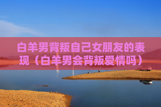 白羊男背叛自己女朋友的表现（白羊男会背叛爱情吗）