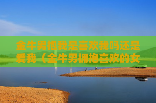 金牛男抱我是喜欢我吗还是爱我（金牛男拥抱喜欢的女生）