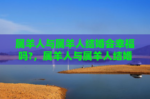 属羊人与属羊人结婚会幸福吗?，属羊人与属羊人结婚好不好