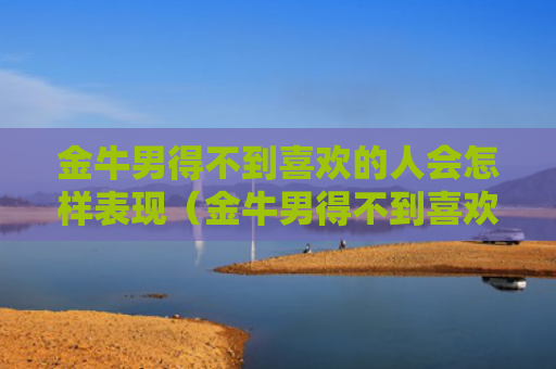 金牛男得不到喜欢的人会怎样表现（金牛男得不到喜欢的人会怎样表现出来）