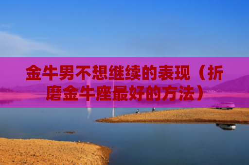 金牛男不想继续的表现（折磨金牛座最好的方法）