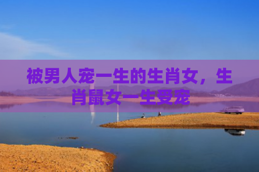 被男人宠一生的生肖女，生肖鼠女一生受宠