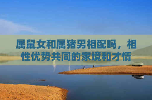 属鼠女和属猪男相配吗，相性优势共同的家境和才情