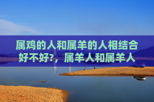 属鸡的人和属羊的人相结合好不好?，属羊人和属羊人好相处吗-