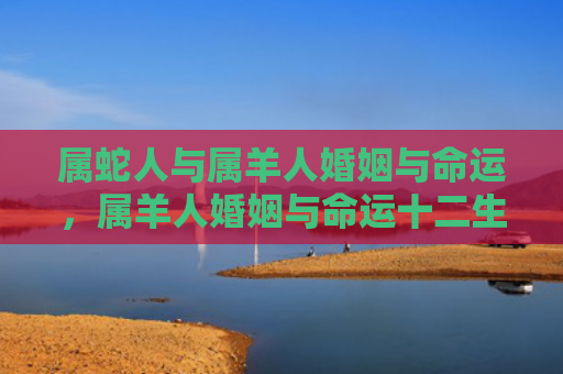 属蛇人与属羊人婚姻与命运，属羊人婚姻与命运十二生肖运势