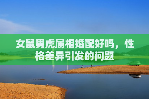 女鼠男虎属相婚配好吗，性格差异引发的问题