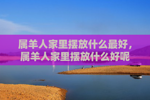 属羊人家里摆放什么最好，属羊人家里摆放什么好呢