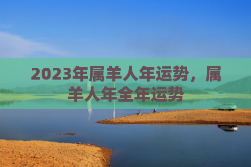 2023年属羊人年运势，属羊人年全年运势