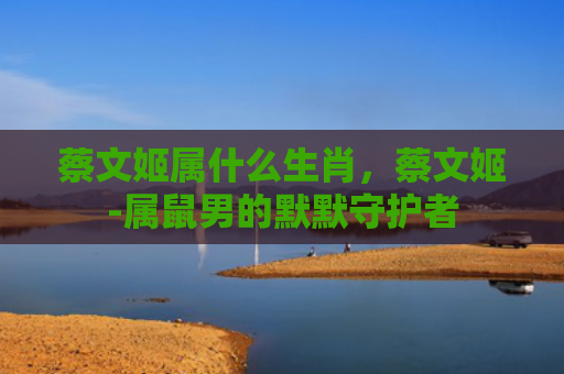 蔡文姬属什么生肖，蔡文姬-属鼠男的默默守护者