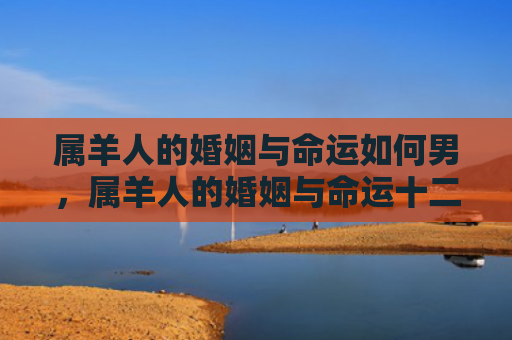 属羊人的婚姻与命运如何男，属羊人的婚姻与命运十二生肖