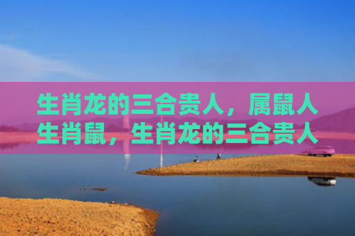 生肖龙的三合贵人，属鼠人生肖鼠，生肖龙的三合贵人