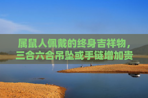 属鼠人佩戴的终身吉祥物，三合六合吊坠或手链增加贵人运