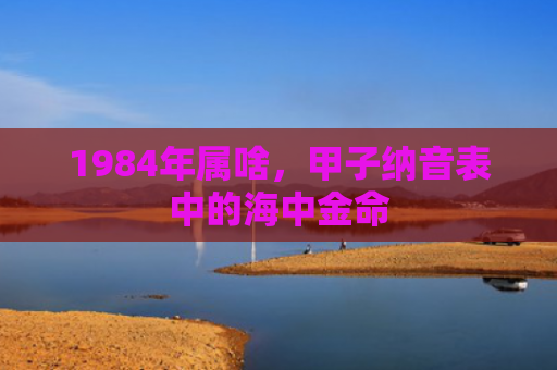 1984年属啥，甲子纳音表中的海中金命