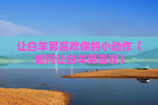 让白羊男喜欢你的小动作（如何让白羊男喜欢）