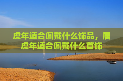 虎年适合佩戴什么饰品，属虎年适合佩戴什么首饰