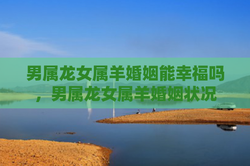 男属龙女属羊婚姻能幸福吗，男属龙女属羊婚姻状况
