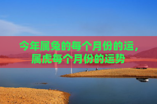 今年属兔的每个月份的运，属虎每个月份的运势