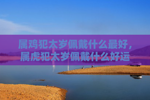 属鸡犯太岁佩戴什么最好，属虎犯太岁佩戴什么好运