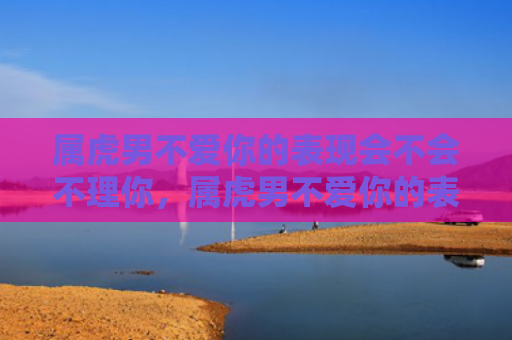 属虎男不爱你的表现会不会不理你，属虎男不爱你的表现