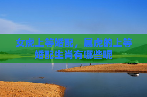女虎上等婚配，属虎的上等婚配生肖有哪些呢