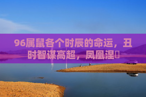 96属鼠各个时辰的命运，丑时智谋高超，凤凰涅槃