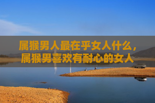 属猴男人最在乎女人什么，属猴男喜欢有耐心的女人