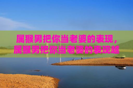 属猴男把你当老婆的表现，属猴男把你当老婆的表现越来越没有情调