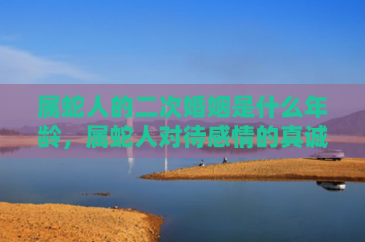 属蛇人的二次婚姻是什么年龄，属蛇人对待感情的真诚与缺乏安全感