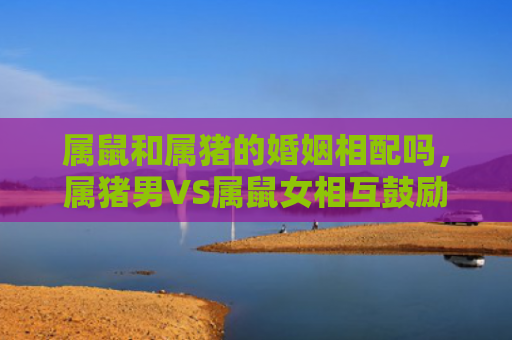 属鼠和属猪的婚姻相配吗，属猪男VS属鼠女相互鼓励与信心培养