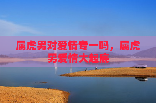 属虎男对爱情专一吗，属虎男爱情大起底