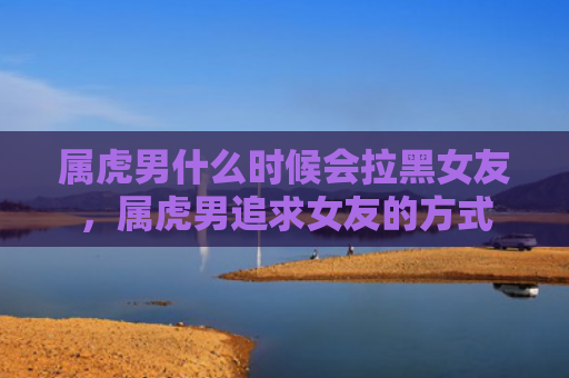 属虎男什么时候会拉黑女友，属虎男追求女友的方式