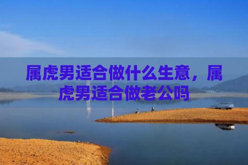 属虎男适合做什么生意，属虎男适合做老公吗