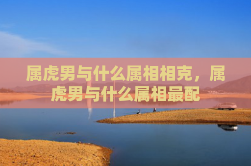 属虎男与什么属相相克，属虎男与什么属相最配