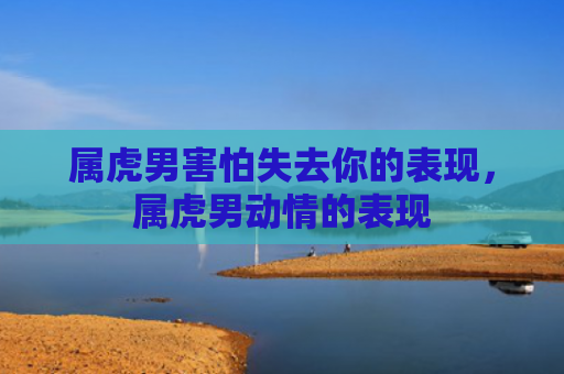 属虎男害怕失去你的表现，属虎男动情的表现