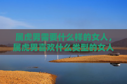 属虎男需要什么样的女人，属虎男喜欢什么类型的女人