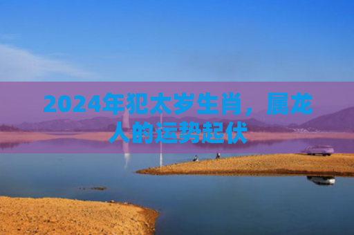 2024年犯太岁生肖，属龙人的运势起伏