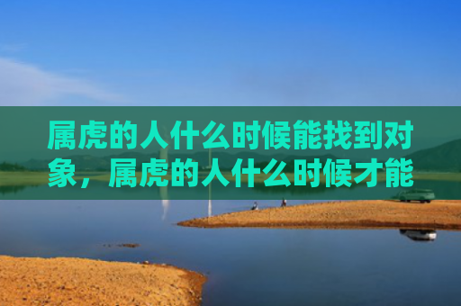 属虎的人什么时候能找到对象，属虎的人什么时候才能有财运-