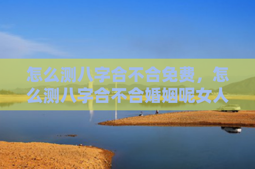 怎么测八字合不合免费，怎么测八字合不合婚姻呢女人