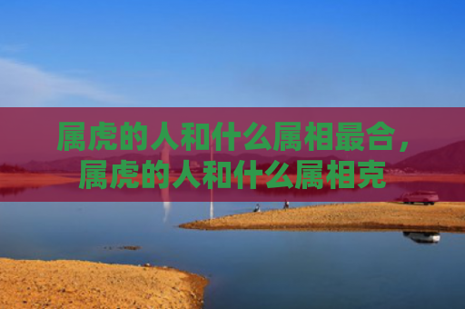属虎的人和什么属相最合，属虎的人和什么属相克