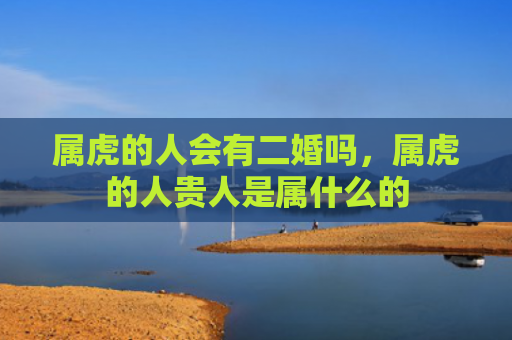 属虎的人会有二婚吗，属虎的人贵人是属什么的