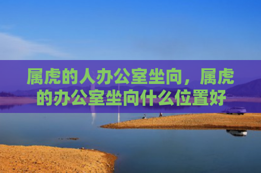 属虎的人办公室坐向，属虎的办公室坐向什么位置好