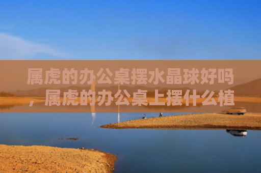 属虎的办公桌摆水晶球好吗，属虎的办公桌上摆什么植物好